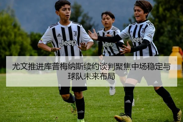 尤文推进库普梅纳斯续约谈判聚焦中场稳定与球队未来布局